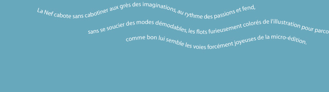 la nef cabote sans cabotiner aux grès des imaginations, au rythme des passions et fend, sans se soucier des modes démodables, les flots furieusement colorés de l'illustration pour parcourir comme bon lui semble les voies forcément joyeuses de la micro-édition. 